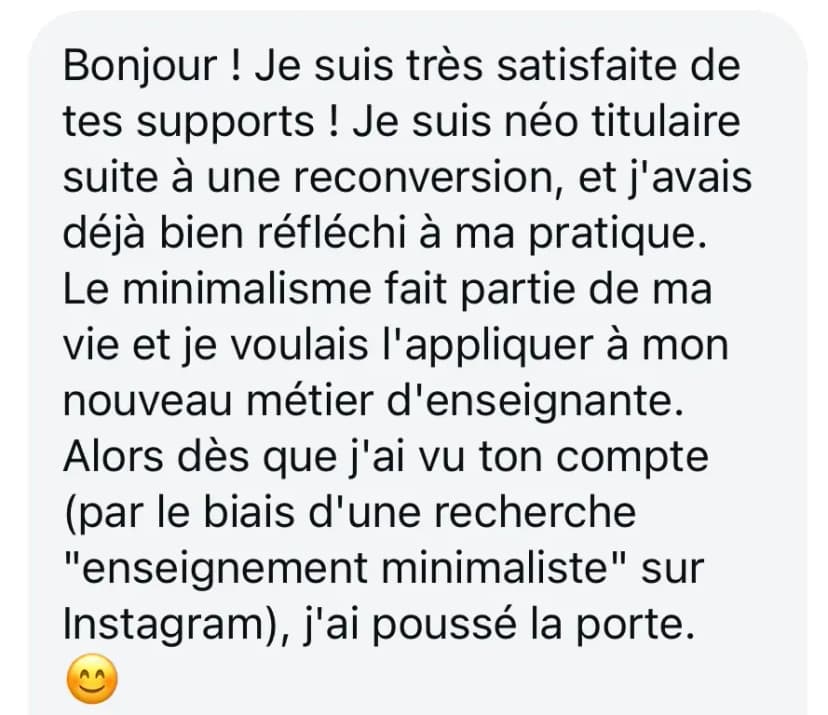 Bonjour ! Je suis très satisfaite de tes supports ! Je suis néo titulaire suite à une reconversion, et j'avais déjà bien réfléchi à ma pratique. Le minimalisme fait partie de ma vie et je voulais l'appliquer à mon nouveau métier d'enseignante. Alors dès que j'ai vu ton compte (par le biais d'une recherche "enseignement minimaliste" sur Instagram), j'ai poussé la porte. 😊