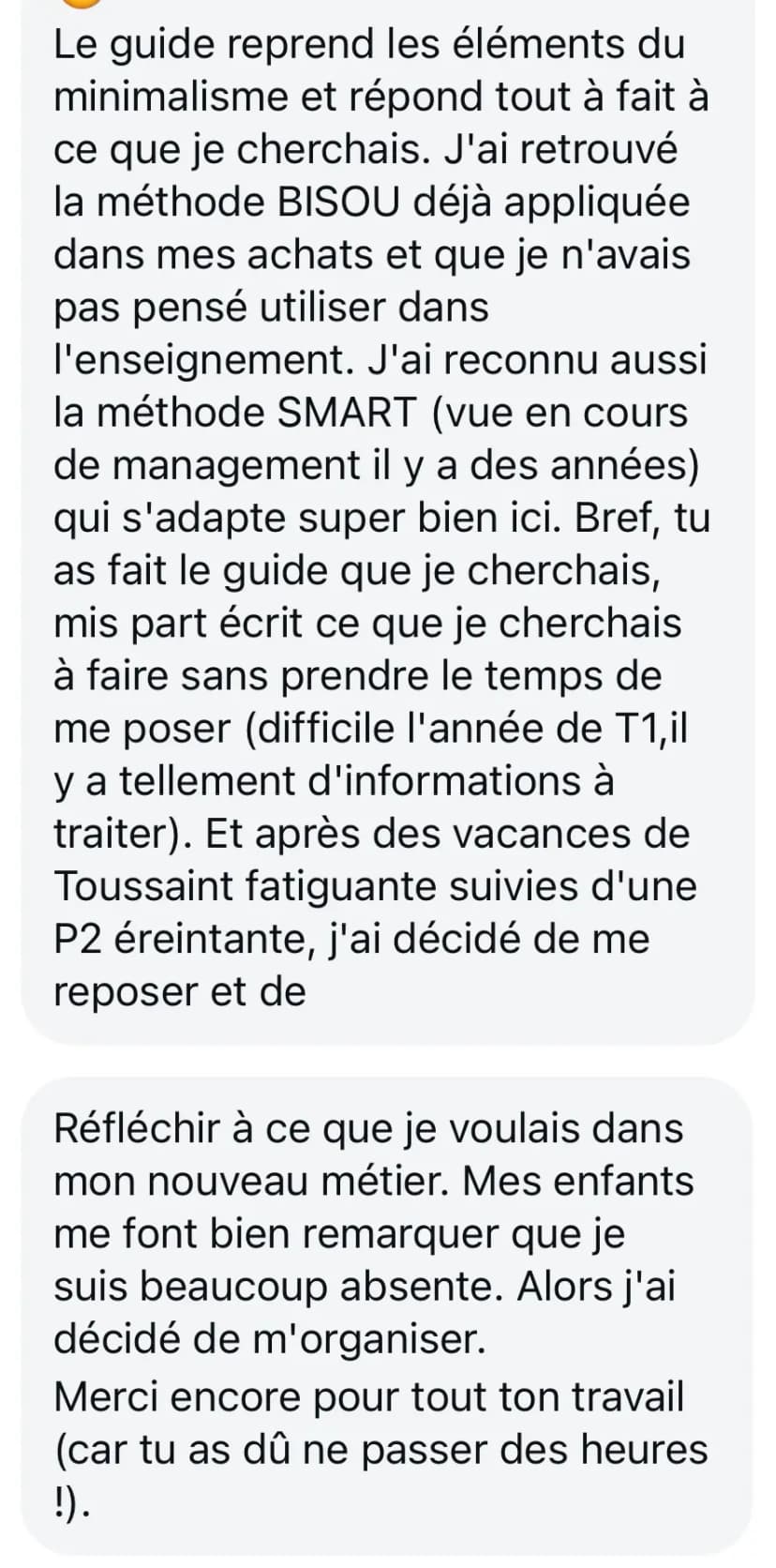 Le guide reprend les éléments du minimalisme et répond tout à fait à ce que je cherchais. J'ai retrouvé la méthode BISOU déjà appliquée dans mes achats et que je n'avais pas pensé utiliser dans l'enseignement. J'ai reconnu aussi la méthode SMART (vue en cours de management il y a des années) qui s'adapte super bien ici. Bref, tu as fait le guide que je cherchais, mis par écrit ce que je cherchais à faire sans prendre le temps de me poser (difficile l'année de T1, il y a tellement d'informations à traiter). Et après des vacances de Toussaint fatiguante suivies d'une P2 éreintante, j'ai décidé de me reposer et de réfléchir à ce que je voulais dans mon nouveau métier. Mes enfants me font bien remarquer que je suis beaucoup absente. Alors j'ai décidé de m'organiser. Merci encore pour tout ton travail (car tu as dû ne passer des heures !).