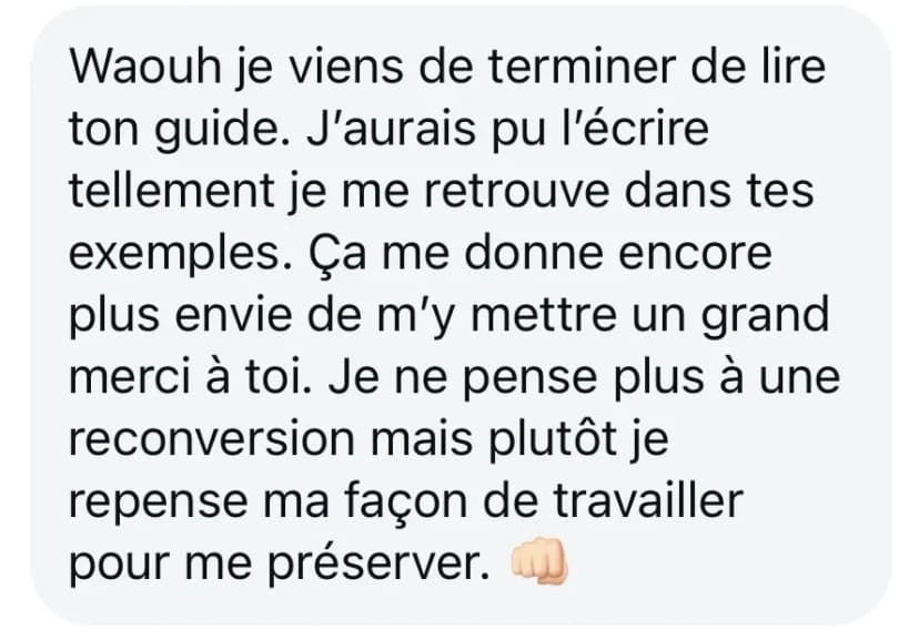 Waouh je viens de terminer de lire ton guide. J’aurais pu l’écrire tellement je me retrouve dans tes exemples. Ça me donne encore plus envie de m’y mettre un grand merci à toi. Je ne pense plus à une reconversion mais plutôt je repense ma façon de travailler pour me préserver. 👊🏼