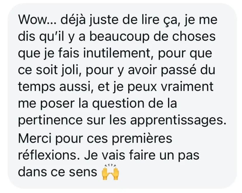 Wow... déjà juste de lire ça, je me dis qu’il y a beaucoup de choses que je fais inutilement, pour que ce soit joli, pour y avoir passé du temps aussi, et je peux vraiment me poser la question de la pertinence sur les apprentissages. Merci pour ces premières réflexions. Je vais faire un pas dans ce sens 🙌