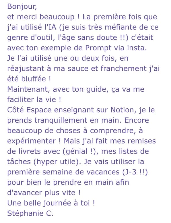 Bonjour, et merci beaucoup ! La première fois que j'ai utilisé l'IA (je suis très méfiante de ce genre d'outil, l'âge sans doute !!) c'était avec ton exemple de Prompt via insta. Je l'ai utilisé une ou deux fois, en réajustant à ma sauce et franchement j'ai été bluffée ! Maintenant, avec ton guide, ça va me faciliter la vie ! Côté Espace enseignant sur Notion, je le prends tranquillement en main. Encore beaucoup de choses à comprendre, à expérimenter ! Mais j'ai fait mes remises de livrets avec (génial !), mes listes de tâches (hyper utile). Je vais utiliser la première semaine de vacances (J-3 !!) pour bien le prendre en main afin d'avancer plus vite ! Une belle journée à toi ! Stéphanie C.