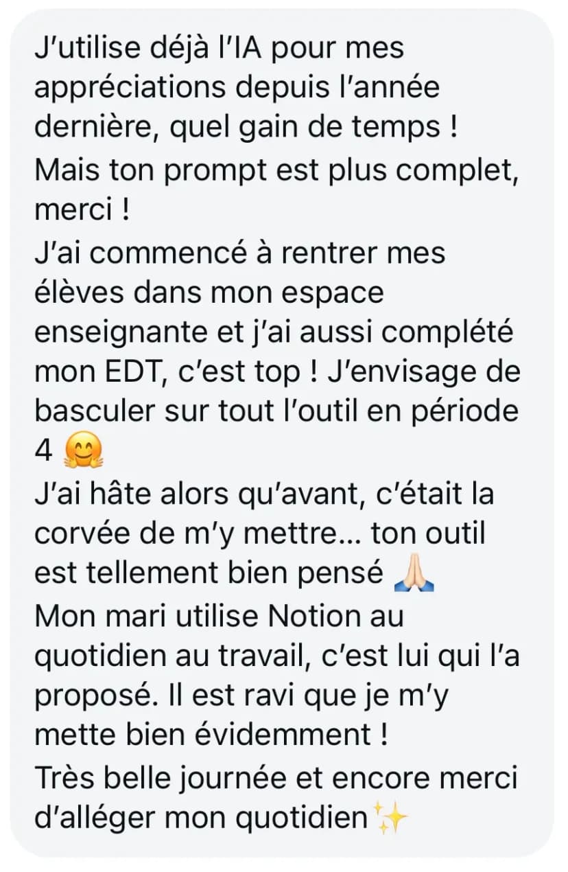 J’utilise déjà l’IA pour mes appréciations depuis l’année dernière, quel gain de temps ! Mais ton prompt est plus complet, merci ! J’ai commencé à rentrer mes élèves dans mon espace enseignante et j’ai aussi complété mon EDT, c’est top ! J’envisage de basculer sur tout l’outil en période 4 😊 J’ai hâte alors qu’avant, c’était la corvée de m’y mettre... ton outil est tellement bien pensé 🙏 Mon mari utilise Notion au quotidien au travail, c’est lui qui l’a proposé. Il est ravi que je m’y mette bien évidemment ! Très belle journée et encore merci d’alléger mon quotidien ✨
