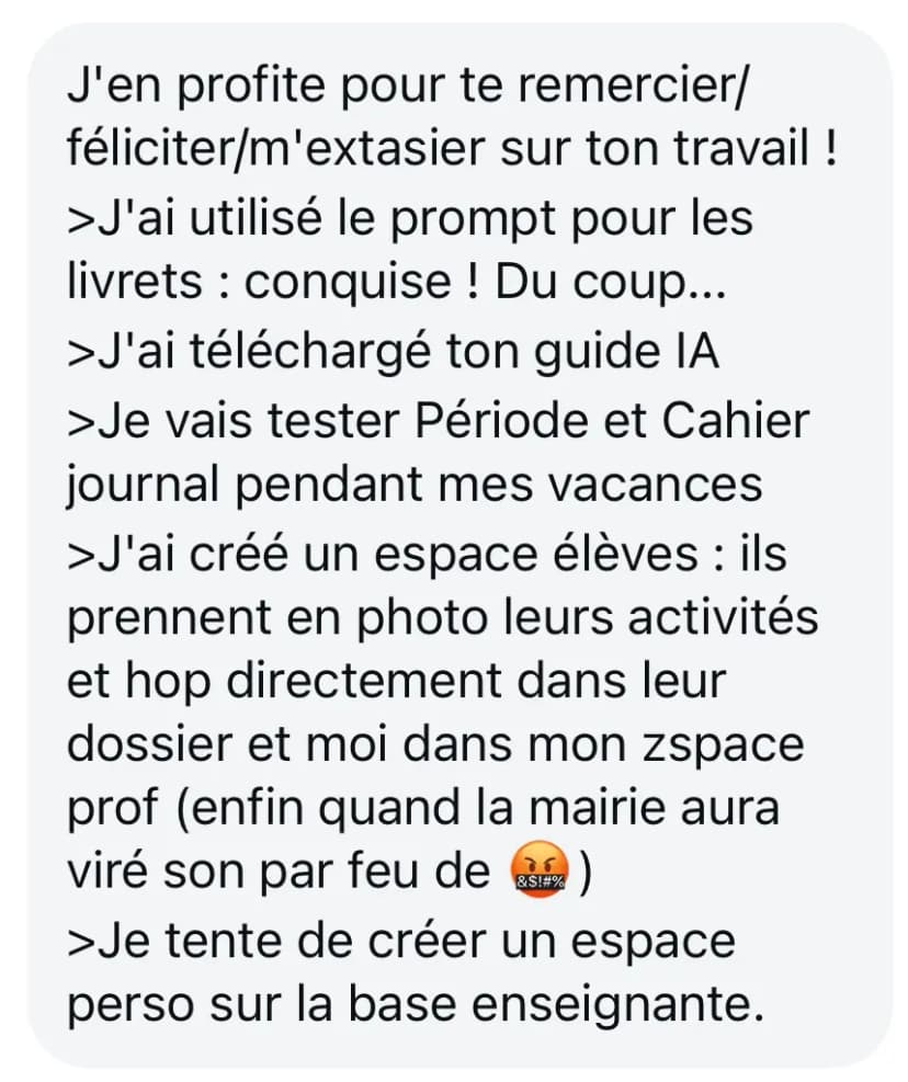 J'en profite pour te remercier/féliciter/m'extasier sur ton travail ! >J'ai utilisé le prompt pour les livrets : conquise ! Du coup... >J'ai téléchargé ton guide IA >Je vais tester Période et Cahier journal pendant mes vacances >J'ai créé un espace élèves : ils prennent en photo leurs activités et hop directement dans leur dossier et moi dans mon zspace prof (enfin quand la mairie aura viré son par feu de 😤) >Je tente de créer un espace perso sur la base enseignante.