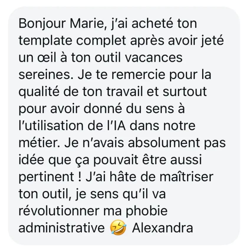 Bonjour Marie, j’ai acheté ton template complet après avoir jeté un œil à ton outil vacances sereines. Je te remercie pour la qualité de ton travail et surtout pour avoir donné du sens à l’utilisation de l’IA dans notre métier. Je n’avais absolument pas idée que ça pouvait être aussi pertinent ! J’ai hâte de maîtriser ton outil, je sens qu’il va révolutionner ma phobie administrative 🤣 Alexandra