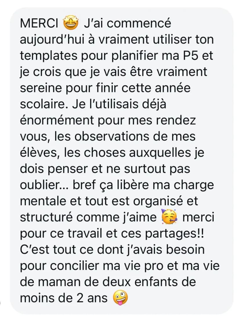 MERCI 🤩 J'ai commencé aujourd’hui à vraiment utiliser ton templates pour planifier ma P5 et je crois que je vais être vraiment sereine pour finir cette année scolaire. Je l’utilisais déjà énormément pour mes rendez vous, les observations de mes élèves, les choses auxquelles je dois penser et ne surtout pas oublier... bref ça libère ma charge mentale et tout est organisé et structuré comme j’aime 🥳 merci pour ce travail et ces partages!! C'est tout ce dont j'avais besoin pour concilier ma vie pro et ma vie de maman de deux enfants de moins de 2 ans 🤪