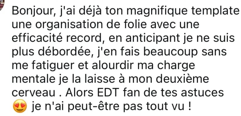 Bonjour, j'ai déjà ton magnifique template une organisation de folie avec une efficacité record, en anticipant je ne suis plus débordée, j'en fais beaucoup sans me fatiguer et alourdir ma charge mentale je la laisse à mon deuxième cerveau . Alors EDT fan de tes astuces 😍 je n'ai peut-être pas tout vu !