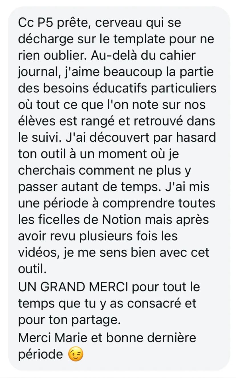 Cc P5 prête, cerveau qui se décharge sur le template pour ne rien oublier. Au-delà du cahier journal, j'aime beaucoup la partie des besoins éducatifs particuliers où tout ce que l'on note sur nos élèves est rangé et retrouvé dans le suivi. J'ai découvert par hasard ton outil à un moment où je cherchais comment ne plus y passer autant de temps. J'ai mis une période à comprendre toutes les ficelles de Notion mais après avoir revu plusieurs fois les vidéos, je me sens bien avec cet outil. UN GRAND MERCI pour tout le temps que tu y as consacré et pour ton partage. Merci Marie et bonne dernière période 😉