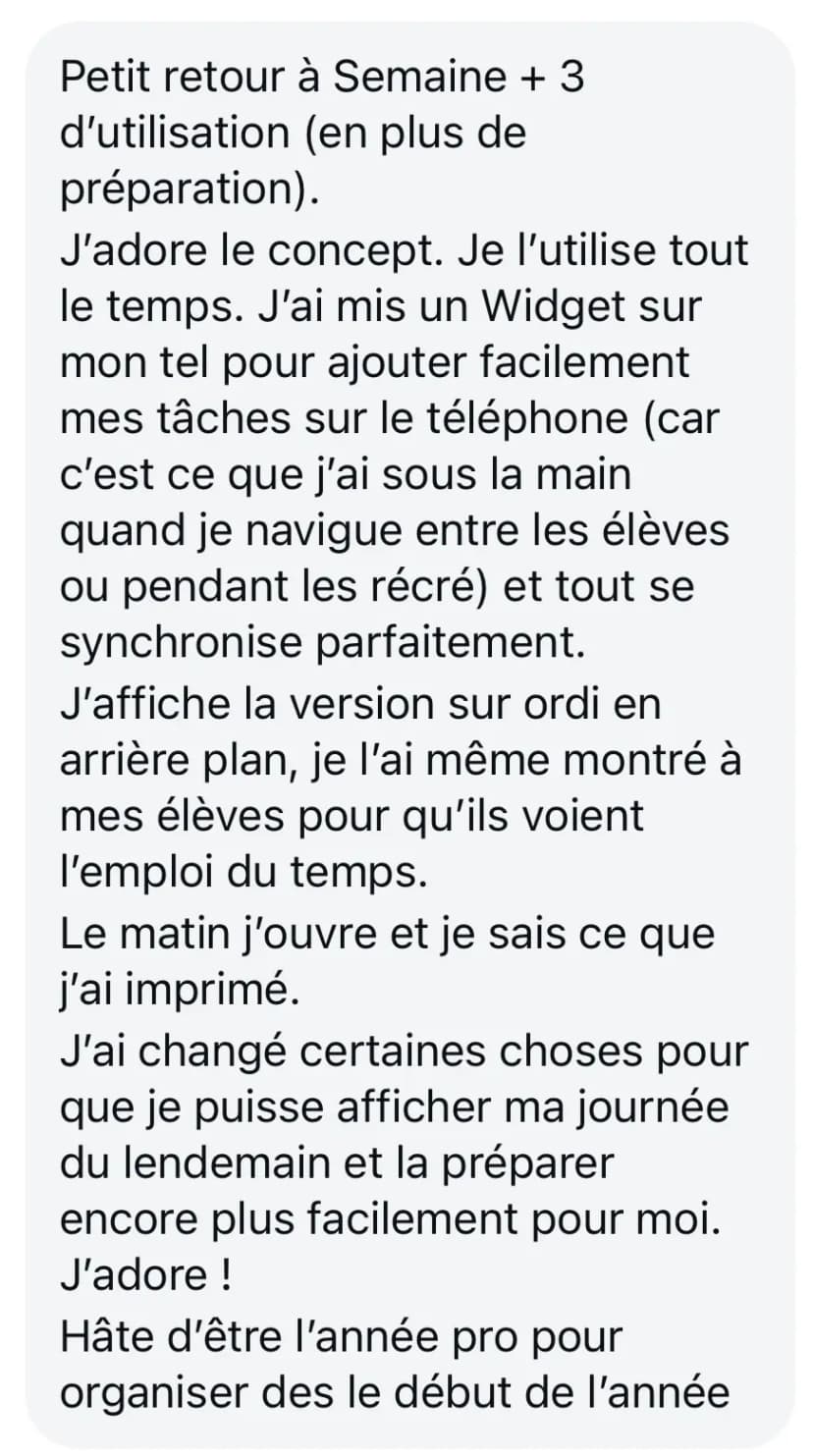 Petit retour à Semaine + 3 d'utilisation (en plus de préparation). J'adore le concept. Je l'utilise tout le temps. J'ai mis un Widget sur mon tel pour ajouter facilement mes tâches sur le téléphone (car c'est ce que j'ai sous la main quand je navigue entre les élèves ou pendant les récré) et tout se synchronise parfaitement. J'affiche la version sur ordi en arrière plan, je l'ai même montré à mes élèves pour qu'ils voient l'emploi du temps. Le matin j'ouvre et je sais ce que j'ai imprimé. J'ai changé certaines choses pour que je puisse afficher ma journée du lendemain et la préparer encore plus facilement pour moi. J'adore ! Hâte d'être l'année pro pour organiser des le début de l'année