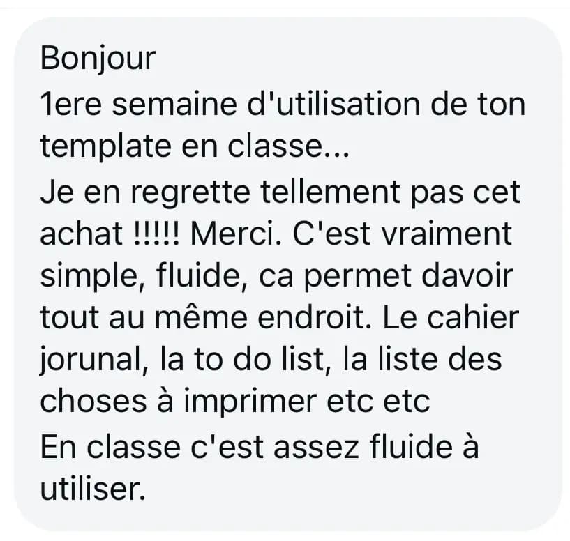 Bonjour 1ere semaine d'utilisation de ton template en classe... Je en regrette tellement pas cet achat !!!!! Merci. C'est vraiment simple, fluide, ca permet davoir tout au même endroit. Le cahier jorunal, la to do list, la liste des choses à imprimer etc etc En classe c'est assez fluide à utiliser.