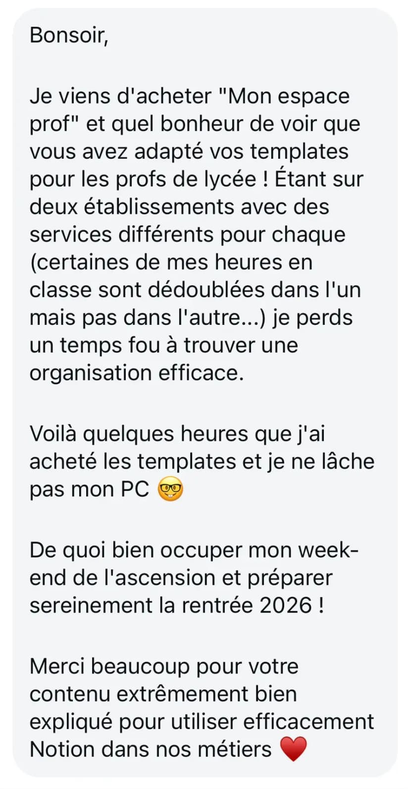 Bonsoir, Je viens d'acheter "Mon espace prof" et quel bonheur de voir que vous avez adapté vos templates pour les profs de lycée ! Étant sur deux établissements avec des services différents pour chaque (certaines de mes heures en classe sont dédoublées dans l'un mais pas dans l'autre...) je perds un temps fou à trouver une organisation efficace. Voilà quelques heures que j'ai acheté les templates et je ne lâche pas mon PC 🤓 De quoi bien occuper mon week-end de l'ascension et préparer sereinement la rentrée 2026 ! Merci beaucoup pour votre contenu extrêmement bien expliqué pour utiliser efficacement Notion dans nos métiers ❤️